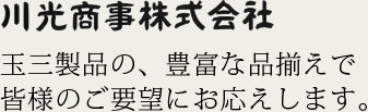 玉三製品の、豊富な品揃えで皆様のご要望にお応えします。