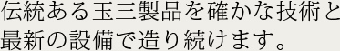 伝統ある玉三製品を確かな技術と最新の設備で造り続けます。